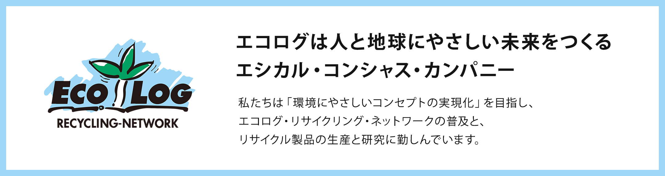 ECOLOG RECYCLING-NETWORK/エコログは人と地球にやさしい未来をつくるエシカル・コンシャス・カンパニー/私たちは「環境にやさしいコンセプトの実現化」を目指し、エコログ・リサイクリング・ネットワークの普及と、リサイクル製品の生産と研究に勤しんでいます。